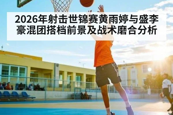 2026年射击世锦赛黄雨婷与盛李豪混团搭档前景及战术磨合分析