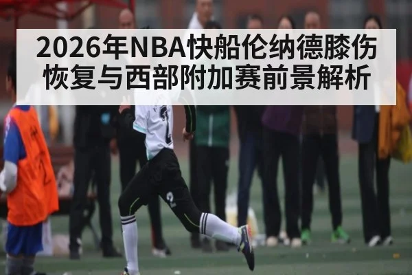2026年NBA快船伦纳德膝伤恢复与西部附加赛前景解析
