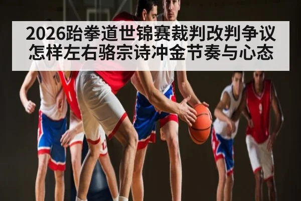 2026跆拳道世锦赛裁判改判争议怎样左右骆宗诗冲金节奏与心态