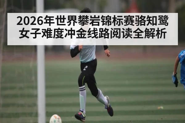 2026年世界攀岩锦标赛骆知鹭女子难度冲金线路阅读全解析