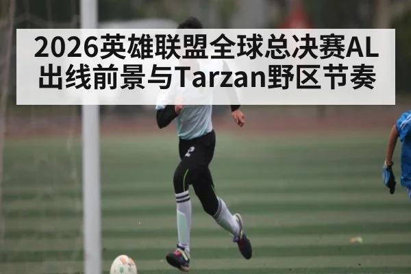 2026英雄联盟全球总决赛AL出线前景与Tarzan野区节奏